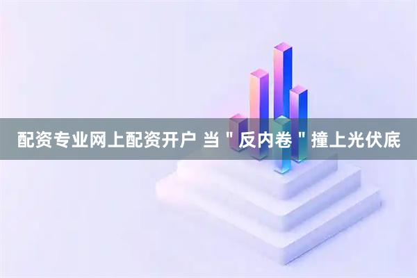 配资专业网上配资开户 当＂反内卷＂撞上光伏底