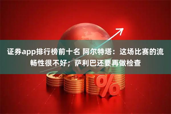 证券app排行榜前十名 阿尔特塔：这场比赛的流畅性很不好；萨利巴还要再做检查