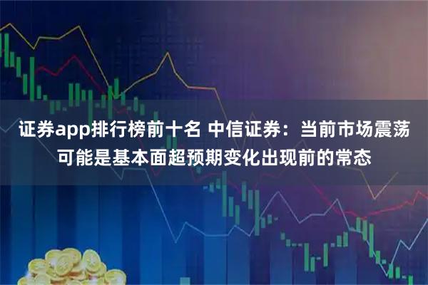 证券app排行榜前十名 中信证券：当前市场震荡可能是基本面超预期变化出现前的常态