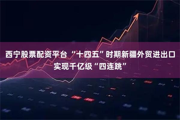 西宁股票配资平台 “十四五”时期新疆外贸进出口实现千亿级“四连跳”