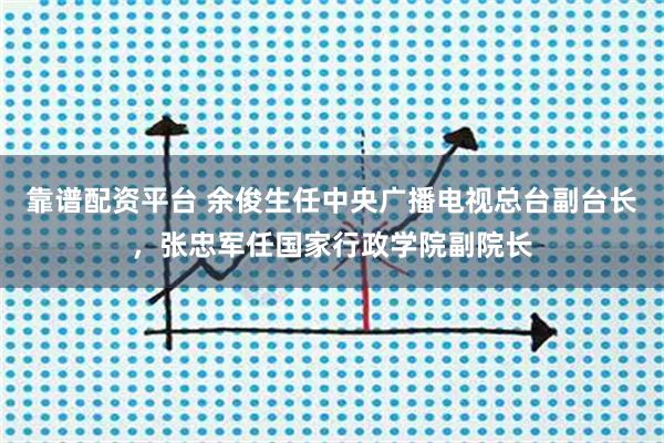 靠谱配资平台 余俊生任中央广播电视总台副台长，张忠军任国家行政学院副院长