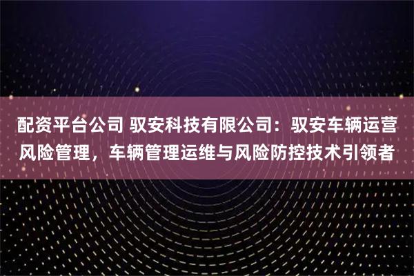 配资平台公司 驭安科技有限公司：驭安车辆运营风险管理，车辆管理运维与风险防控技术引领者