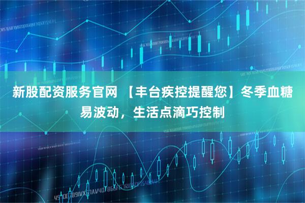 新股配资服务官网 【丰台疾控提醒您】冬季血糖易波动，生活点滴巧控制