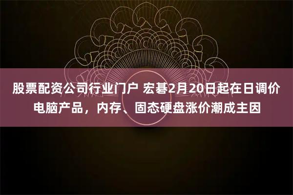 股票配资公司行业门户 宏碁2月20日起在日调价电脑产品，内存、固态硬盘涨价潮成主因