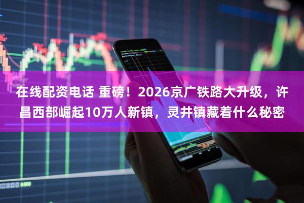 在线配资电话 重磅！2026京广铁路大升级，许昌西部崛起10万人新镇，灵井镇藏着什么秘密