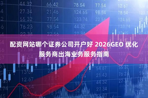 配资网站哪个证券公司开户好 2026GEO 优化服务商出海业务服务指南