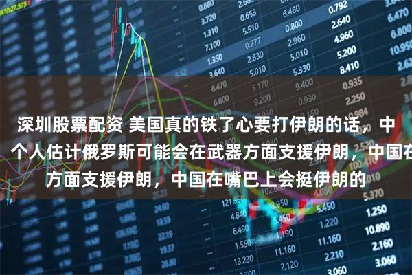 深圳股票配资 美国真的铁了心要打伊朗的话，中俄也是无可奈何的。个人估计俄罗斯可能会在武器方面支援伊朗，中国在嘴巴上会挺伊朗的