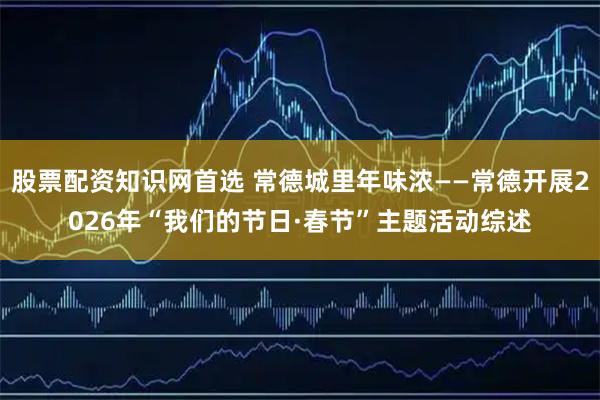 股票配资知识网首选 常德城里年味浓——常德开展2026年“我们的节日·春节”主题活动综述