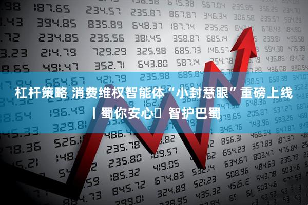 杠杆策略 消费维权智能体“小封慧眼”重磅上线丨蜀你安心・智护巴蜀