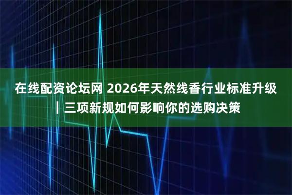 在线配资论坛网 2026年天然线香行业标准升级｜三项新规如何影响你的选购决策