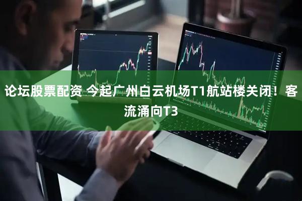 论坛股票配资 今起广州白云机场T1航站楼关闭！客流涌向T3